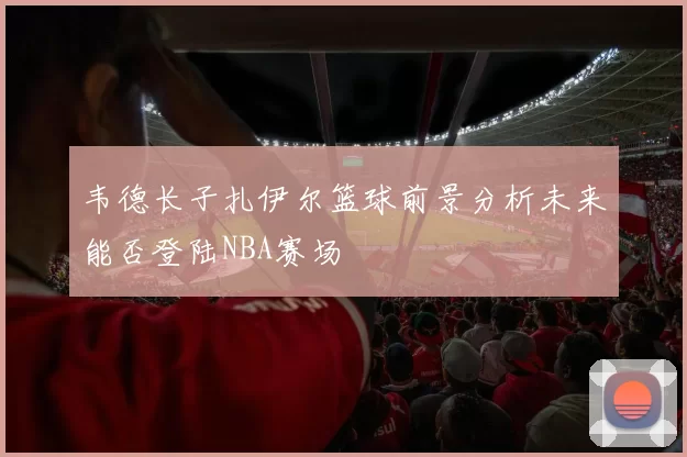 韦德长子扎伊尔篮球前景分析未来能否登陆NBA赛场