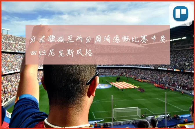 分差骤减至两分周琦感慨比赛节奏回归尼克斯风格