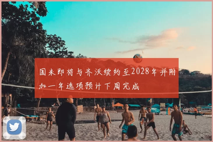 国米即将与齐沃续约至2028年并附加一年选项预计下周完成