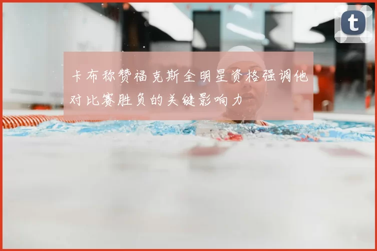 卡布称赞福克斯全明星资格强调他对比赛胜负的关键影响力