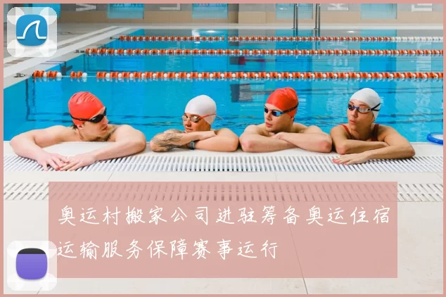 奥运村搬家公司进驻筹备奥运住宿运输服务保障赛事运行