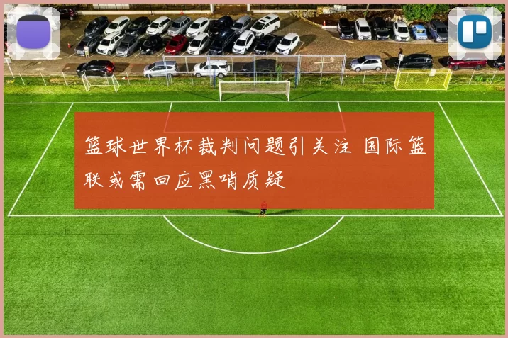 篮球世界杯裁判问题引关注 国际篮联或需回应黑哨质疑